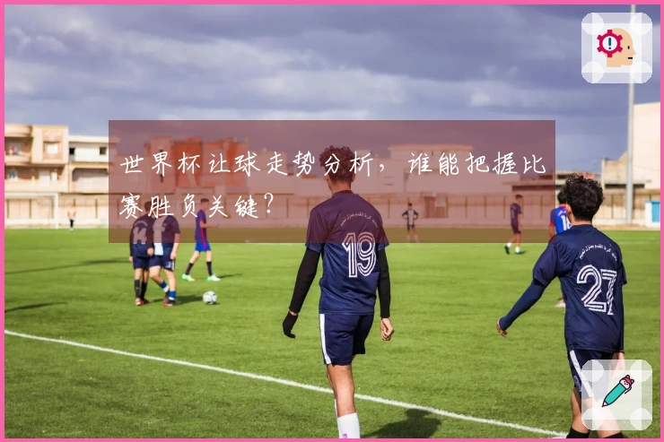 世界杯让球走势分析，谁能把握比赛胜负关键？