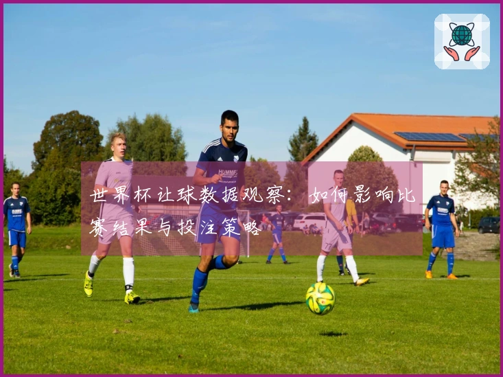 世界杯让球数据观察：如何影响比赛结果与投注策略