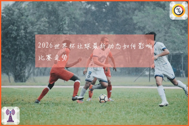 2026世界杯让球最新动态如何影响比赛走势