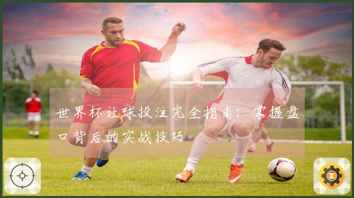 世界杯让球投注完全指南：掌握盘口背后的实战技巧
